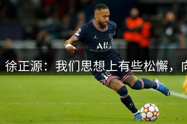徐正源：我们思想上有些松懈，向远道而来的球迷说一声对不起
